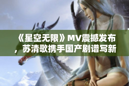 《星空无限》MV震撼发布，苏清歌携手国产剧谱写新篇章