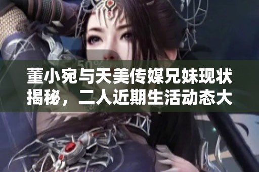 董小宛与天美传媒兄妹现状揭秘，二人近期生活动态大公开