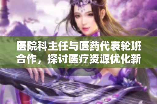 医院科主任与医药代表轮班合作，探讨医疗资源优化新模式