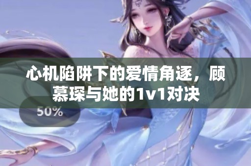 心机陷阱下的爱情角逐，顾慕琛与她的1v1对决