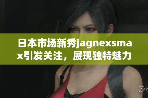 日本市场新秀jagnexsmax引发关注，展现独特魅力与潜力