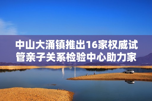 中山大涌镇推出16家权威试管亲子关系检验中心助力家庭健康