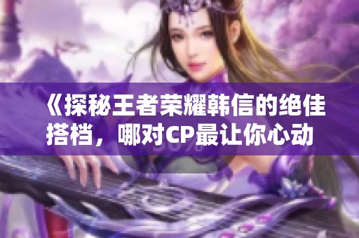 《探秘王者荣耀韩信的绝佳搭档，哪对CP最让你心动》