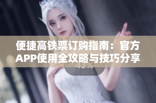 便捷高铁票订购指南：官方APP使用全攻略与技巧分享