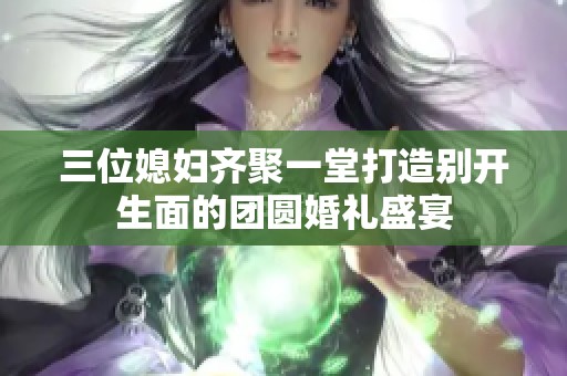 三位媳妇齐聚一堂打造别开生面的团圆婚礼盛宴