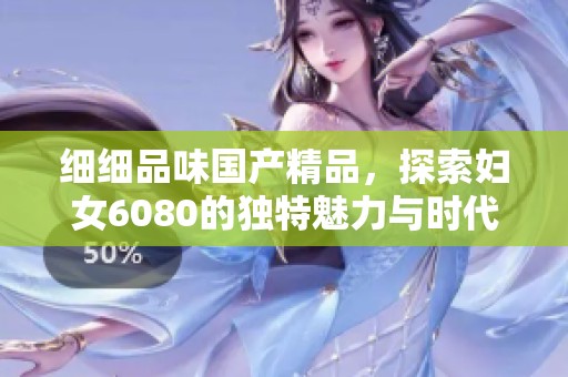 细细品味国产精品，探索妇女6080的独特魅力与时代发展