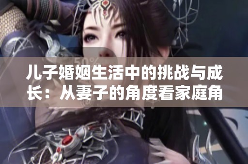 儿子婚姻生活中的挑战与成长：从妻子的角度看家庭角色