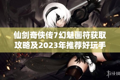 仙剑奇侠传7幻魅画符获取攻略及2023年推荐好玩手游解析