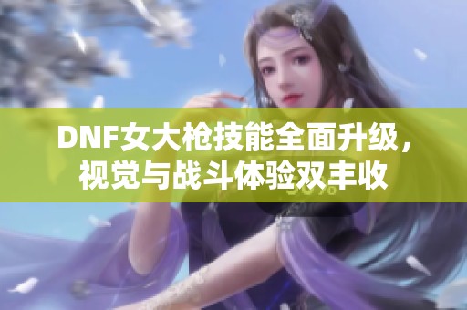 DNF女大枪技能全面升级，视觉与战斗体验双丰收