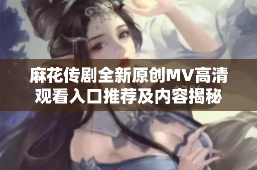 麻花传剧全新原创MV高清观看入口推荐及内容揭秘