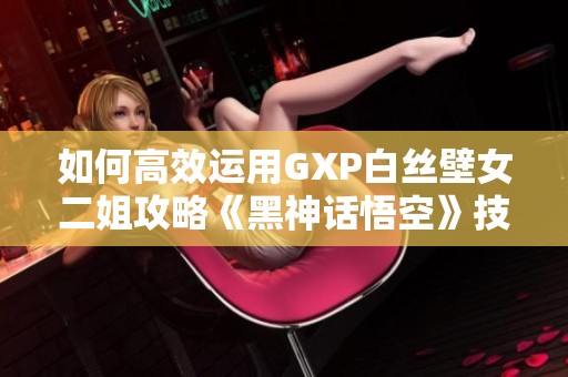 如何高效运用GXP白丝壁女二姐攻略《黑神话悟空》技巧总结