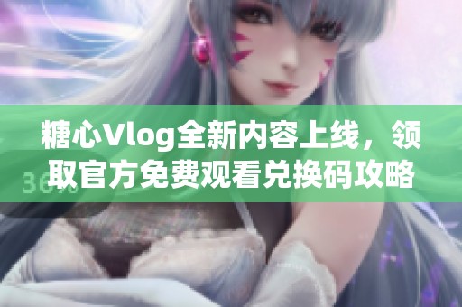 糖心Vlog全新内容上线，领取官方免费观看兑换码攻略分享