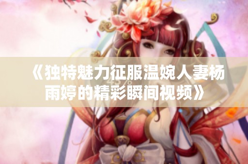 《独特魅力征服温婉人妻杨雨婷的精彩瞬间视频》