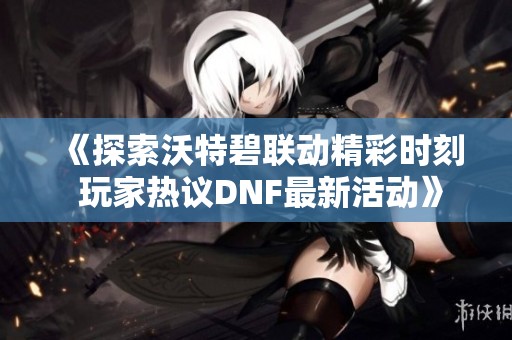 《探索沃特碧联动精彩时刻 玩家热议DNF最新活动》