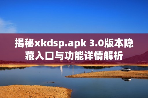 揭秘xkdsp.apk 3.0版本隐藏入口与功能详情解析