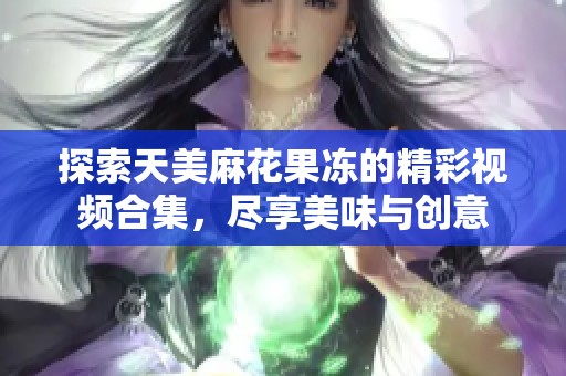 探索天美麻花果冻的精彩视频合集，尽享美味与创意