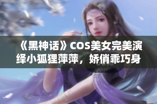 《黑神话》COS美女完美演绎小狐狸萍萍，娇俏乖巧身材引人注目