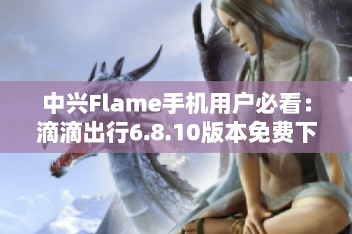 中兴Flame手机用户必看：滴滴出行6.8.10版本免费下载指南