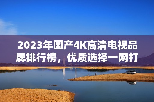 2023年国产4K高清电视品牌排行榜，优质选择一网打尽