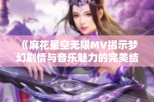 《麻花星空无限MV揭示梦幻剧情与音乐魅力的完美结合》