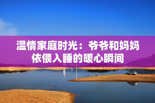 温情家庭时光：爷爷和妈妈依偎入睡的暖心瞬间