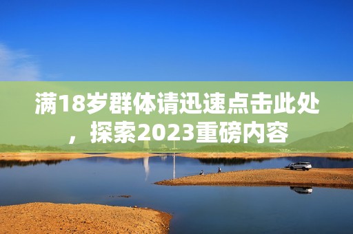 满18岁群体请迅速点击此处，探索2023重磅内容