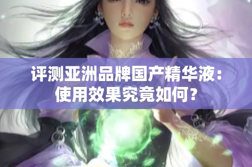 评测亚洲品牌国产精华液：使用效果究竟如何？