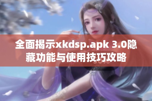 全面揭示xkdsp.apk 3.0隐藏功能与使用技巧攻略