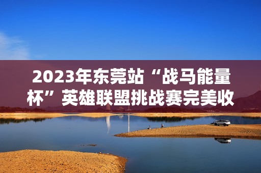 2023年东莞站“战马能量杯”英雄联盟挑战赛完美收官