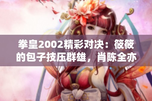 拳皇2002精彩对决：筱筱的包子技压群雄，肖陈全亦遭遇挑战