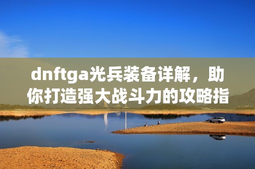 dnftga光兵装备详解，助你打造强大战斗力的攻略指南