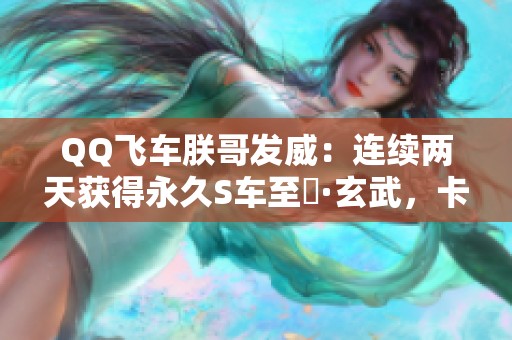 QQ飞车朕哥发威：连续两天获得永久S车至矅·玄武，卡点技巧分享