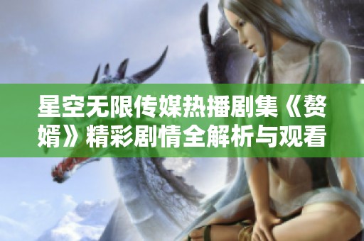 星空无限传媒热播剧集《赘婿》精彩剧情全解析与观看指南