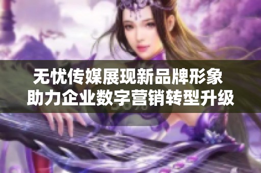 无忧传媒展现新品牌形象 助力企业数字营销转型升级