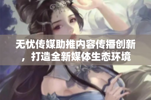 无忧传媒助推内容传播创新，打造全新媒体生态环境