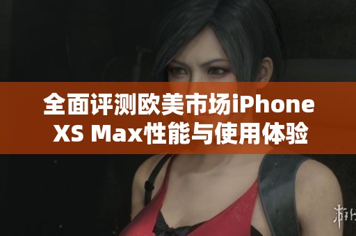 全面评测欧美市场iPhone XS Max性能与使用体验