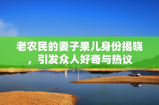 老农民的妻子果儿身份揭晓，引发众人好奇与热议