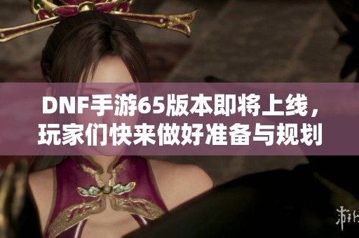 DNF手游65版本即将上线，玩家们快来做好准备与规划！