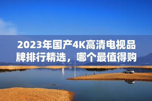 2023年国产4K高清电视品牌排行精选，哪个最值得购买？