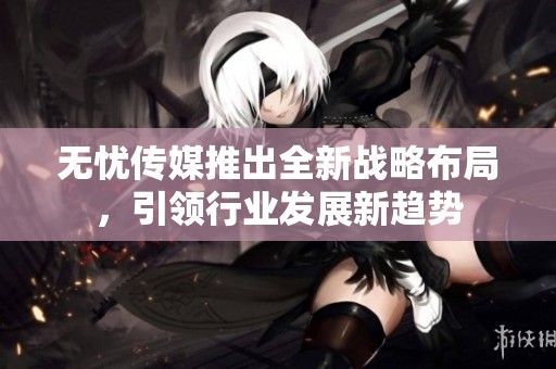 无忧传媒推出全新战略布局，引领行业发展新趋势