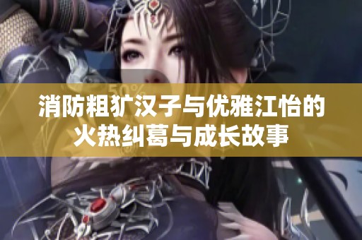 消防粗犷汉子与优雅江怡的火热纠葛与成长故事