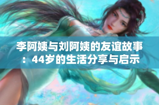 李阿姨与刘阿姨的友谊故事：44岁的生活分享与启示