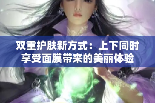 双重护肤新方式：上下同时享受面膜带来的美丽体验