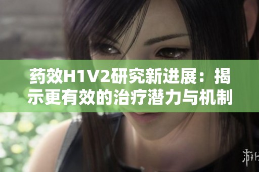 药效H1V2研究新进展：揭示更有效的治疗潜力与机制