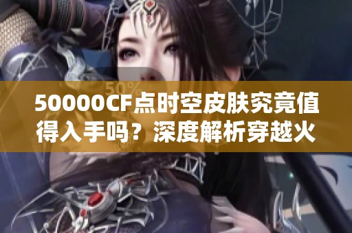 50000CF点时空皮肤究竟值得入手吗？深度解析穿越火线价值