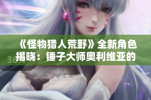 《怪物猎人荒野》全新角色揭晓：锤子大师奥利维亚的精彩介绍