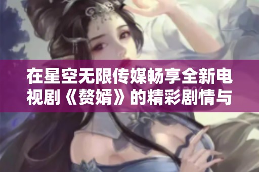 在星空无限传媒畅享全新电视剧《赘婿》的精彩剧情与人物发展