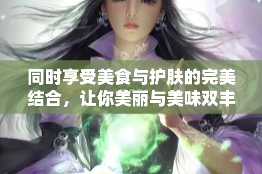 同时享受美食与护肤的完美结合，让你美丽与美味双丰收