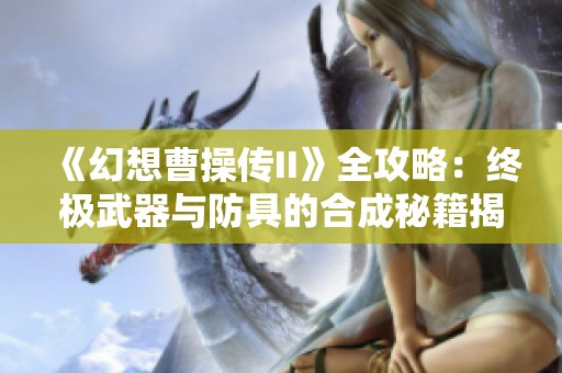 《幻想曹操传II》全攻略：终极武器与防具的合成秘籍揭秘