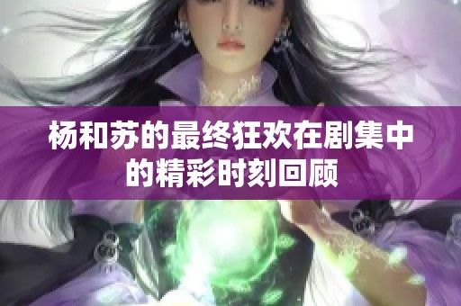 杨和苏的最终狂欢在剧集中的精彩时刻回顾